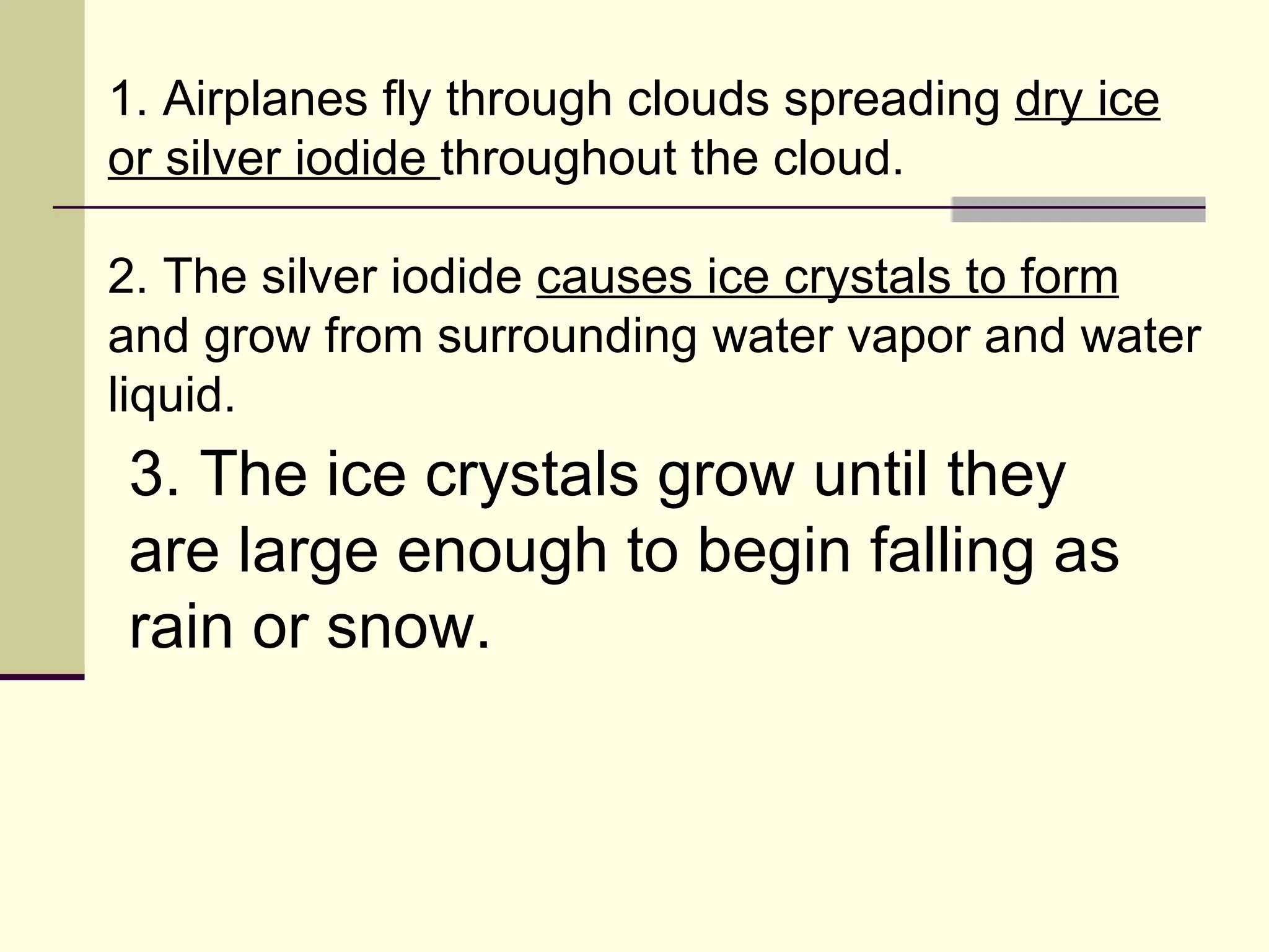1. Airplanes fly through clouds spreading  dry ice or silver iodide  throughout the cloud.  2. The silver iodide  causes ice crystals to form  and grow from surrounding water vapor and water liquid.  3. The ice crystals grow until they are large enough to begin falling as rain or snow.  