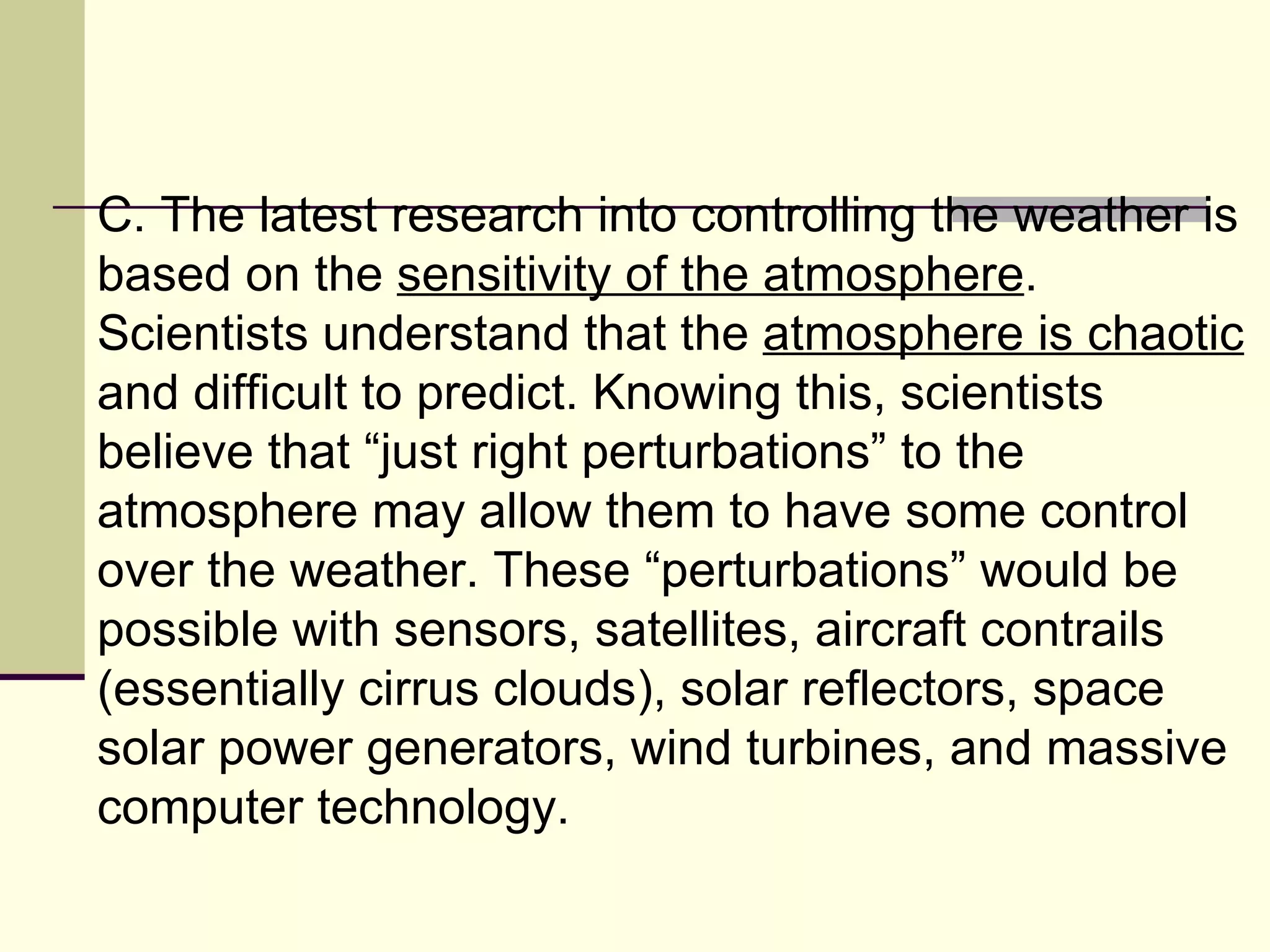 C. The latest research into controlling the weather is based on the  sensitivity of the atmosphere . Scientists understand that the  atmosphere is chaotic  and difficult to predict. Knowing this, scientists believe that “just right perturbations” to the atmosphere may allow them to have some control over the weather. These “perturbations” would be possible with sensors, satellites, aircraft contrails (essentially cirrus clouds), solar reflectors, space solar power generators, wind turbines, and massive computer technology.  