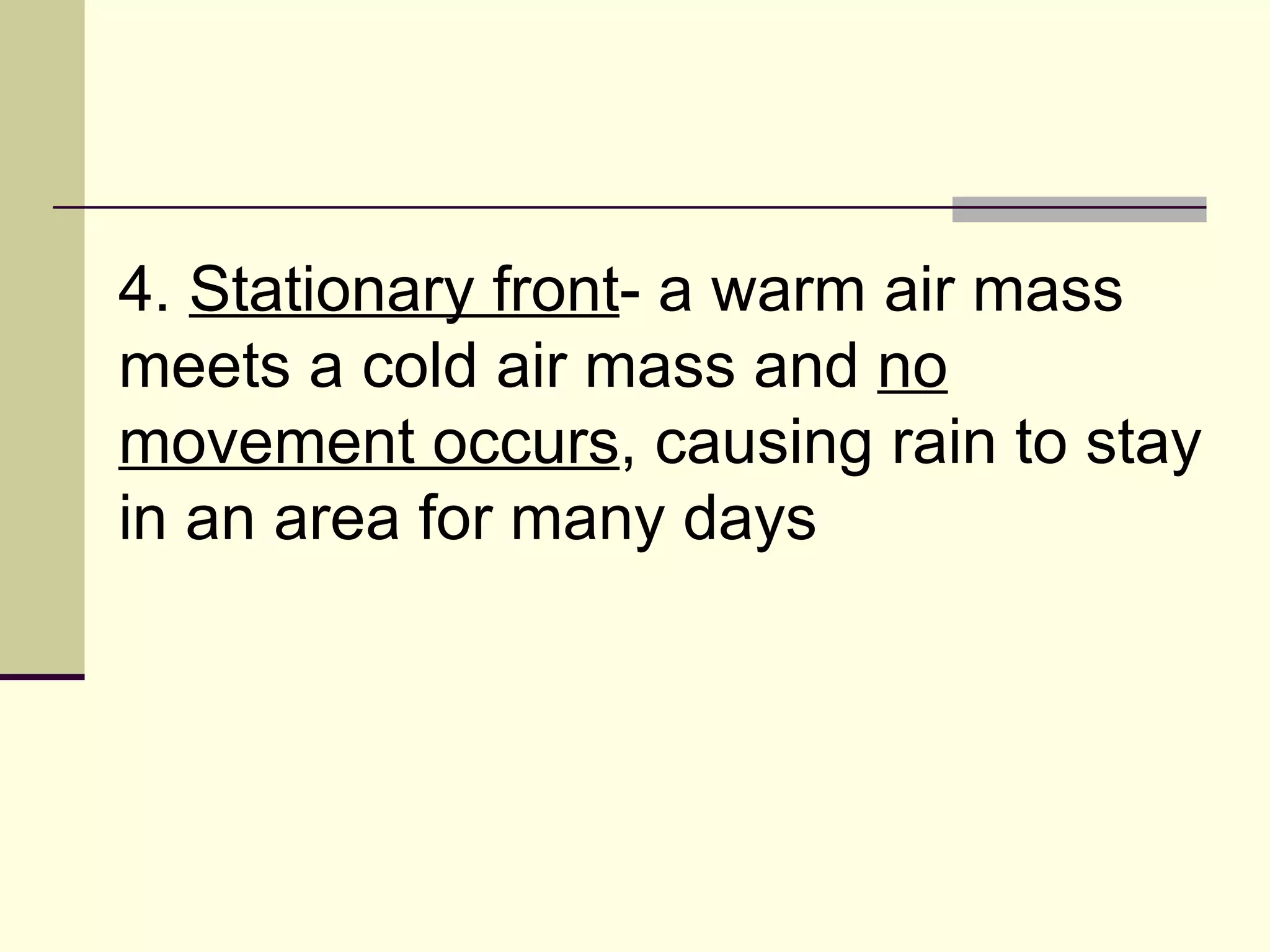 4.  Stationary front - a warm air mass meets a cold air mass and  no movement occurs , causing rain to stay in an area for many days  