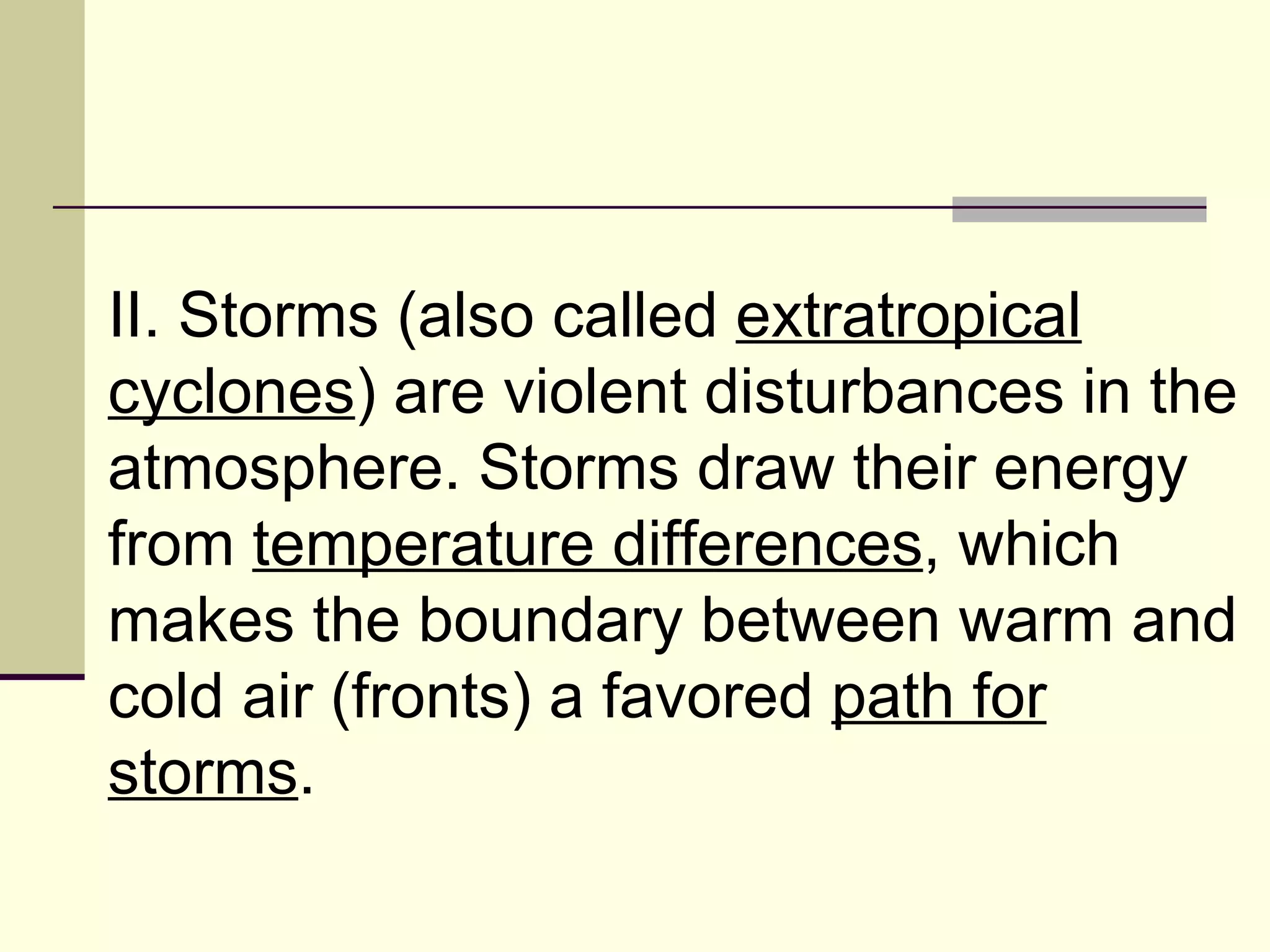 II. Storms (also called  extratropical cyclones ) are violent disturbances in the atmosphere. Storms draw their energy from  temperature differences , which makes the boundary between warm and cold air (fronts) a favored  path for storms .  