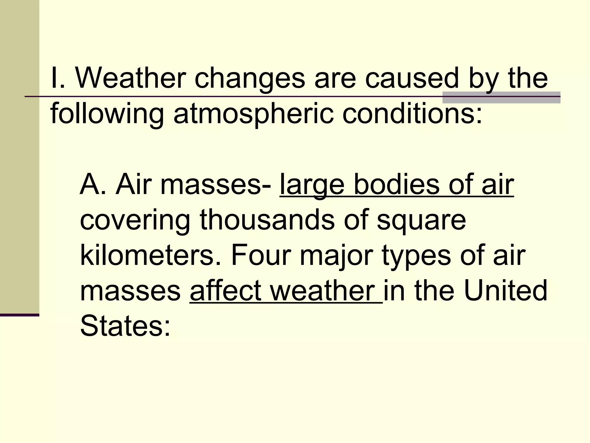 I. Weather changes are caused by the following atmospheric conditions:  A. Air masses-  large bodies of air  covering thousands of square kilometers. Four major types of air masses  affect weather  in the United States:  