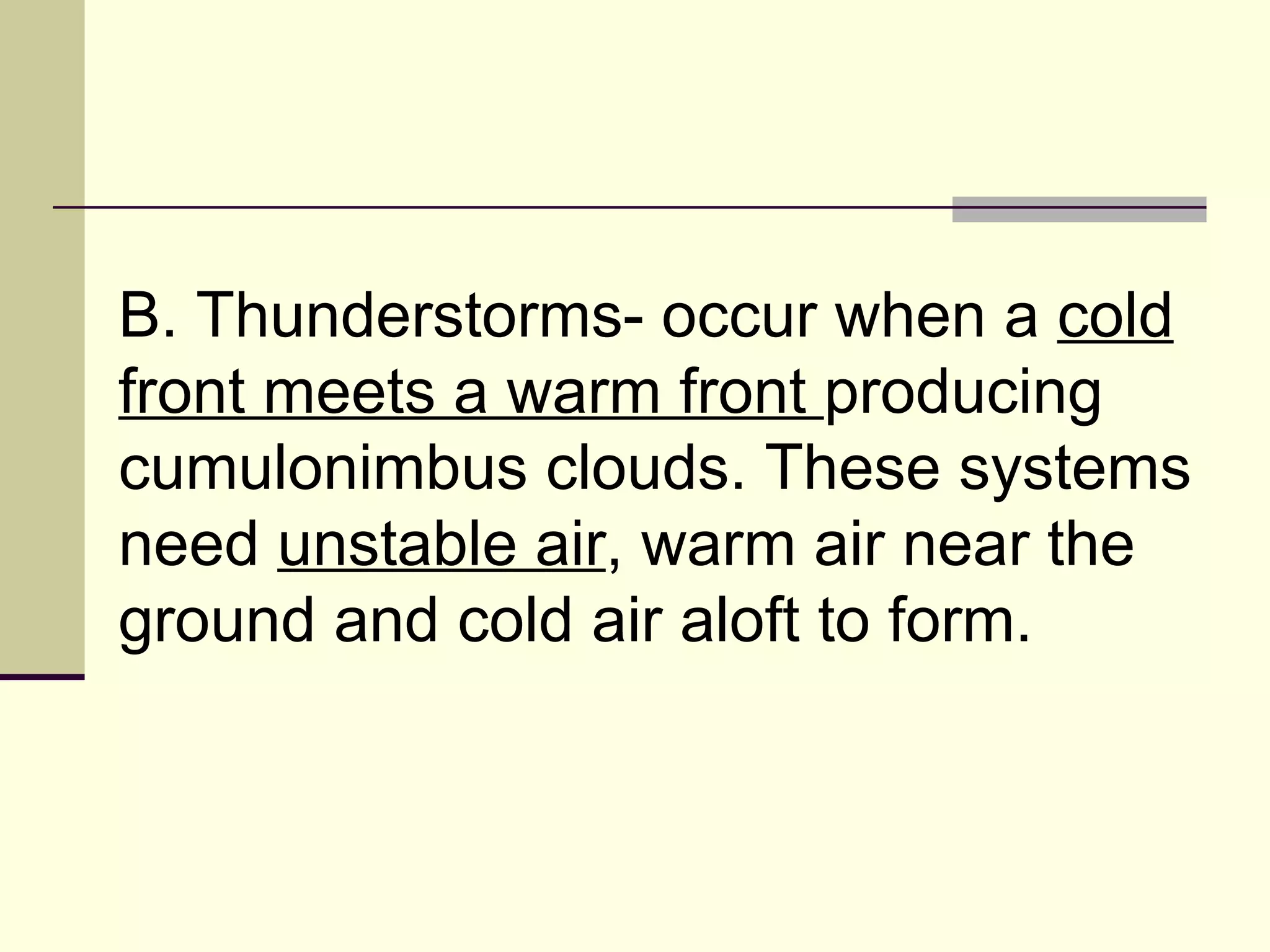 B. Thunderstorms- occur when a  cold front meets a warm front  producing cumulonimbus clouds. These systems need  unstable air , warm air near the ground and cold air aloft to form.  