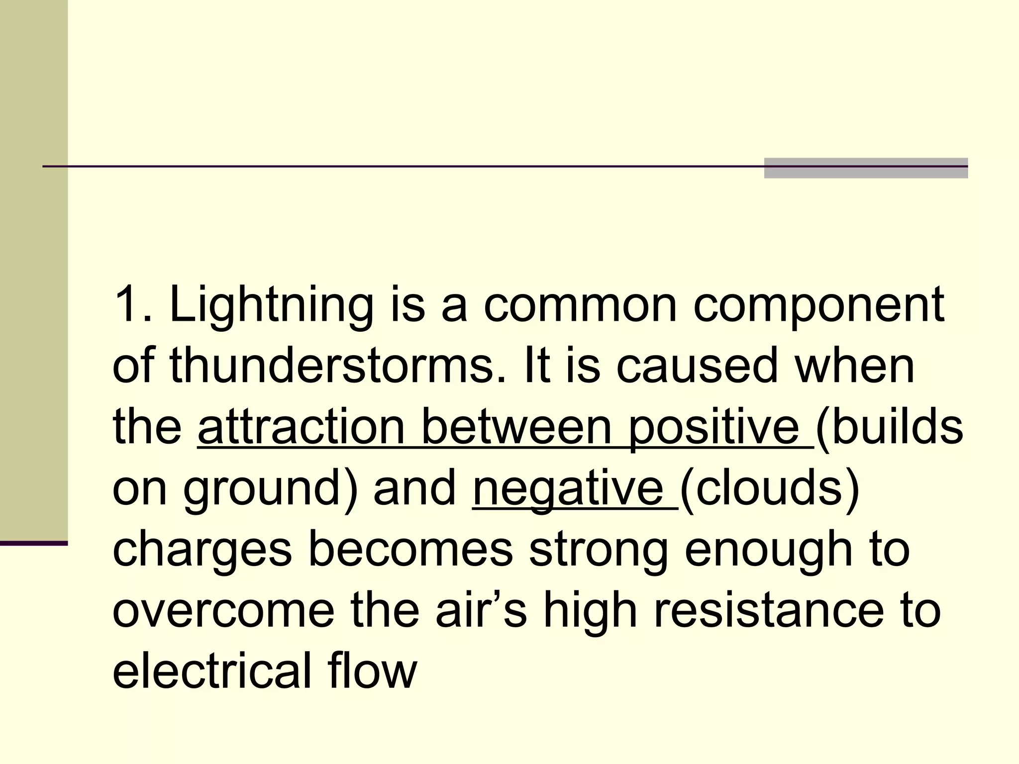 1. Lightning is a common component of thunderstorms. It is caused when the  attraction between positive  (builds on ground) and  negative  (clouds) charges becomes strong enough to overcome the air’s high resistance to electrical flow  