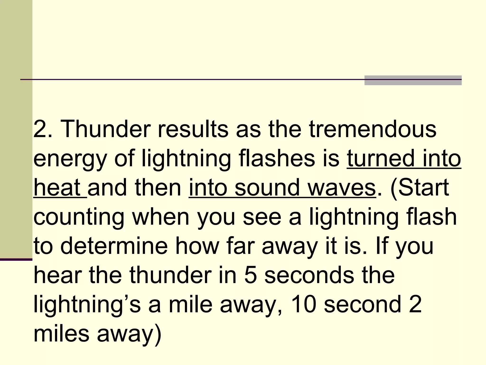 2. Thunder results as the tremendous energy of lightning flashes is  turned into heat  and then  into sound waves . (Start counting when you see a lightning flash to determine how far away it is. If you hear the thunder in 5 seconds the lightning’s a mile away, 10 second 2 miles away)  