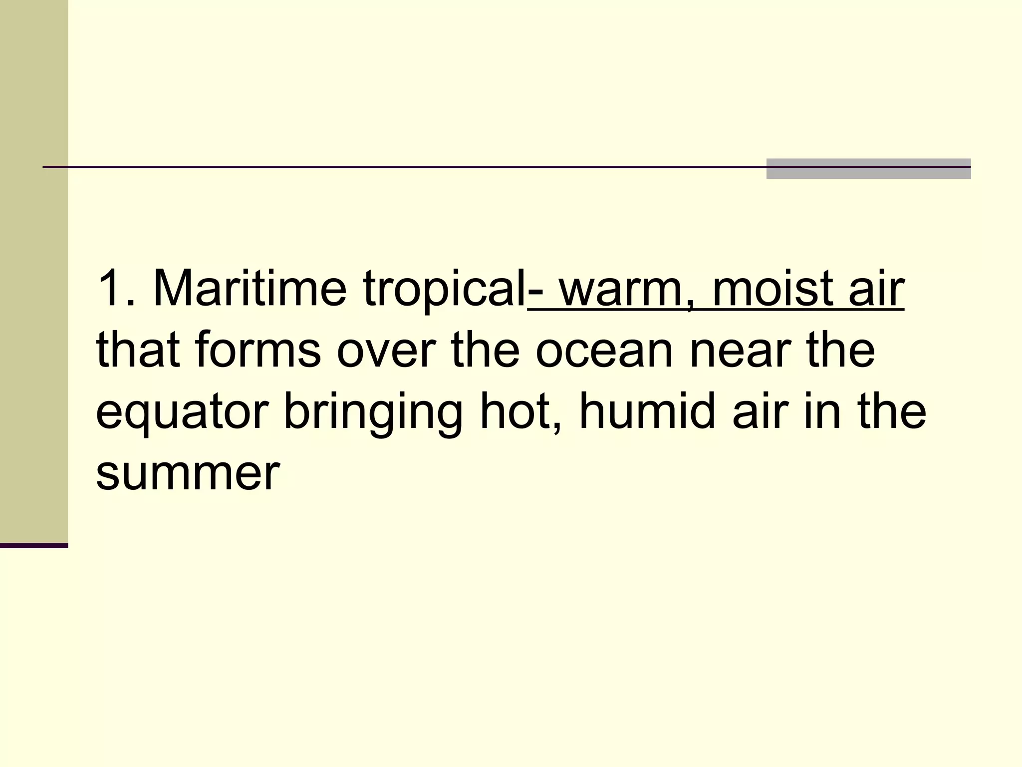 1. Maritime tropical - warm, moist air  that forms over the ocean near the equator bringing hot, humid air in the summer  