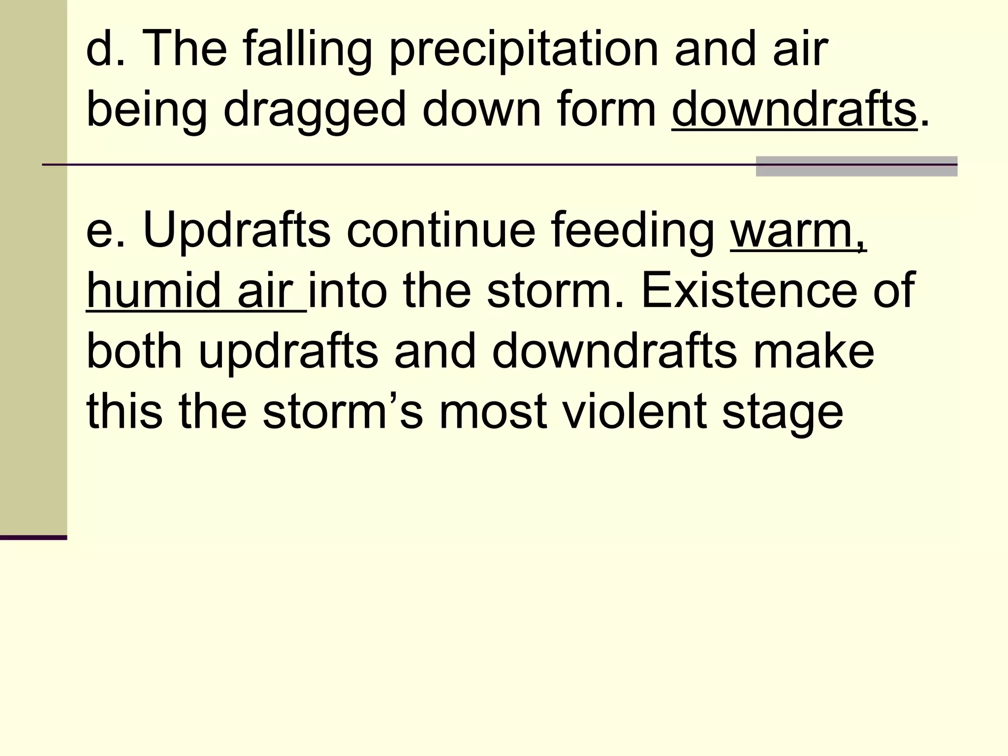 d. The falling precipitation and air being dragged down form  downdrafts .  e. Updrafts continue feeding  warm, humid air  into the storm. Existence of both updrafts and downdrafts make this the storm’s most violent stage  
