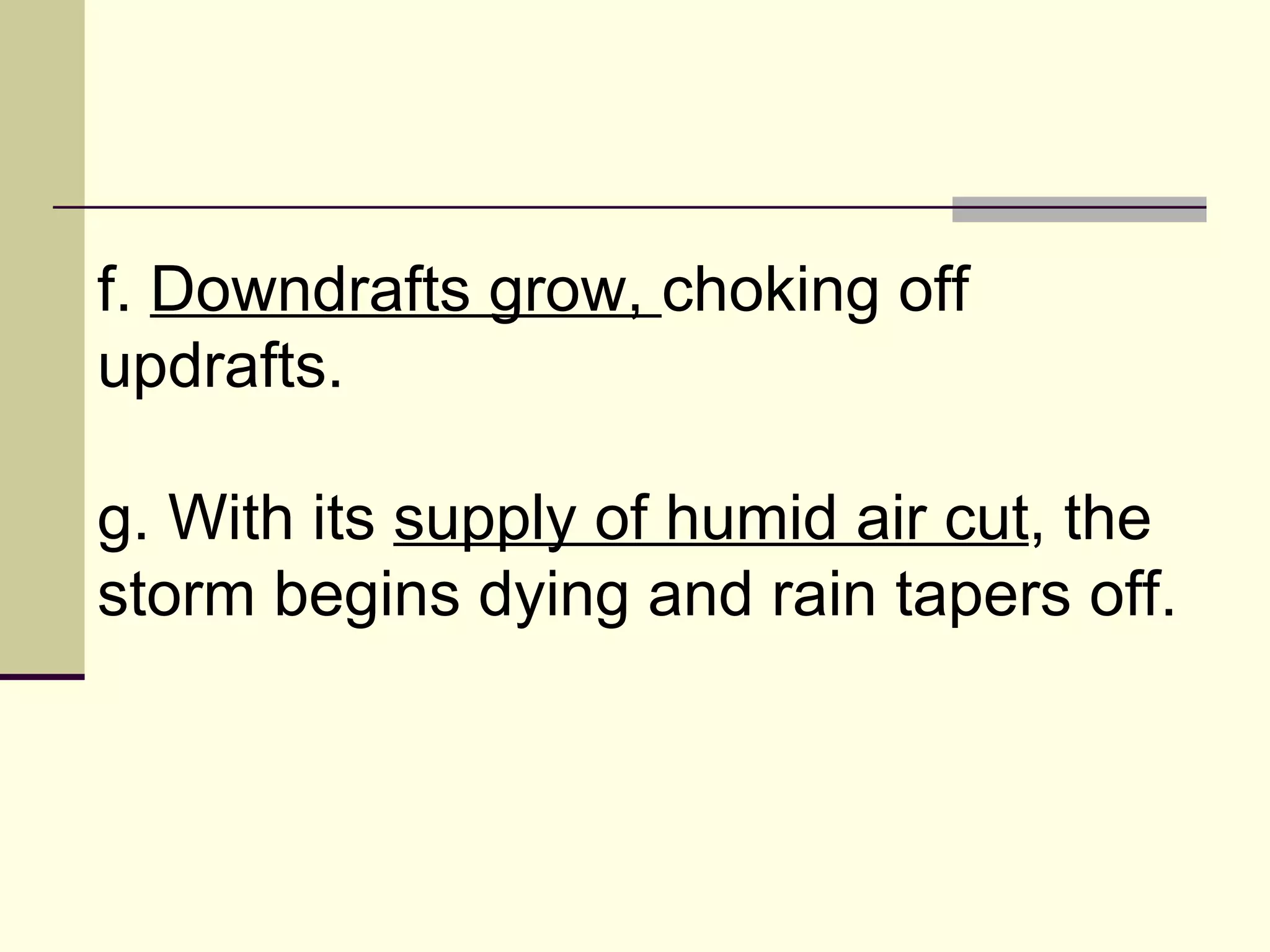 f.  Downdrafts grow,  choking off updrafts.  g. With its  supply of humid air cut , the storm begins dying and rain tapers off.  