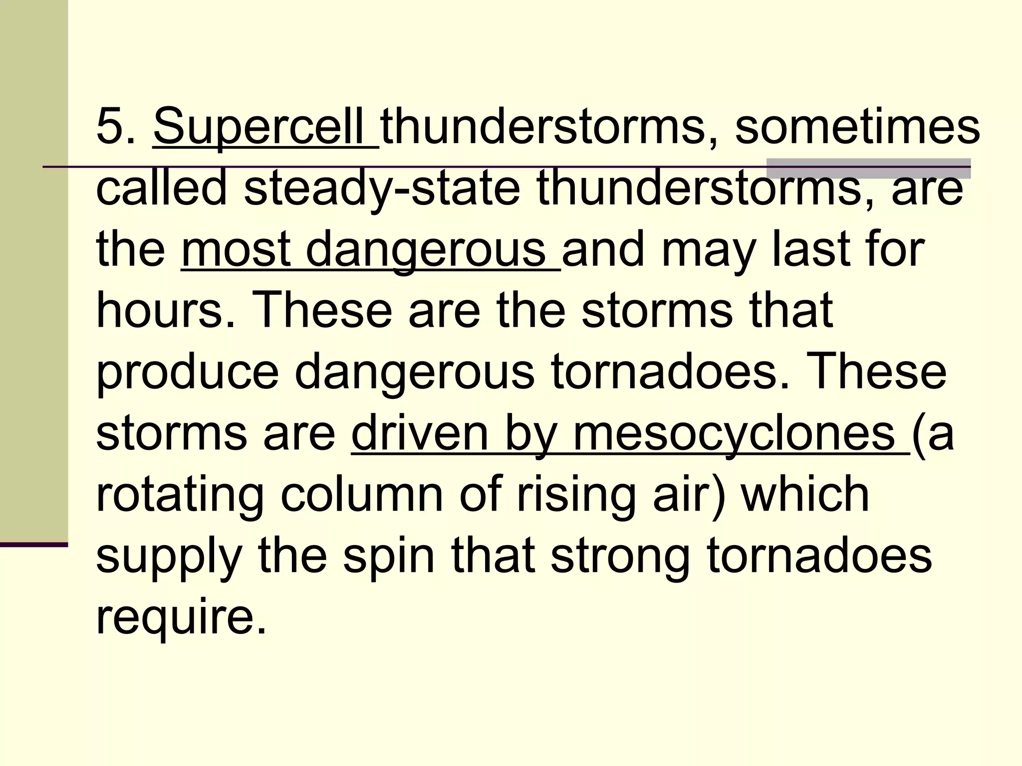 5.  Supercell  thunderstorms, sometimes called steady-state thunderstorms, are the  most dangerous  and may last for hours. These are the storms that produce dangerous tornadoes. These storms are  driven by mesocyclones  (a rotating column of rising air) which supply the spin that strong tornadoes require.  