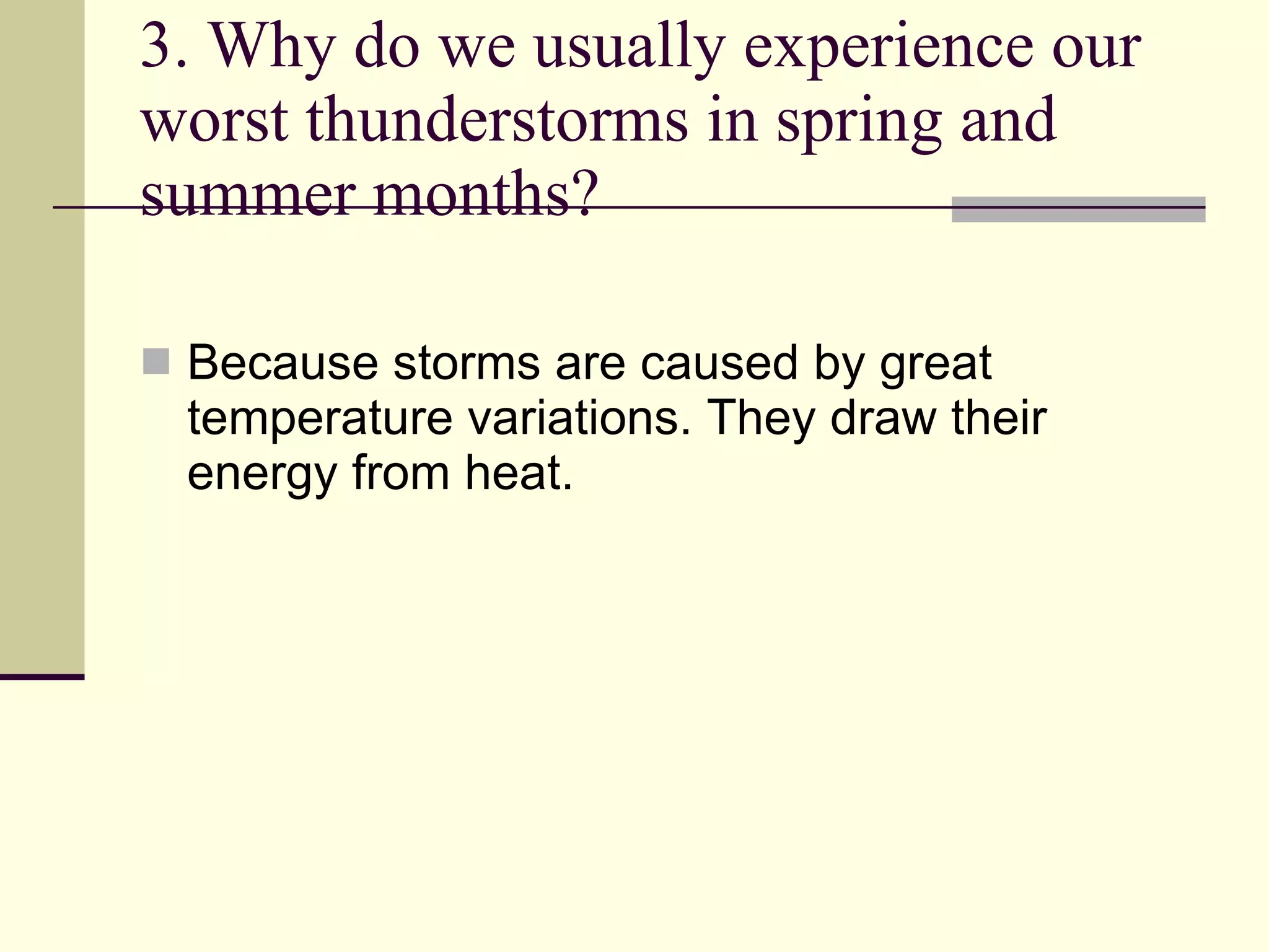 3. Why do we usually experience our worst thunderstorms in spring and summer months?  Because storms are caused by great temperature variations. They draw their energy from heat. 