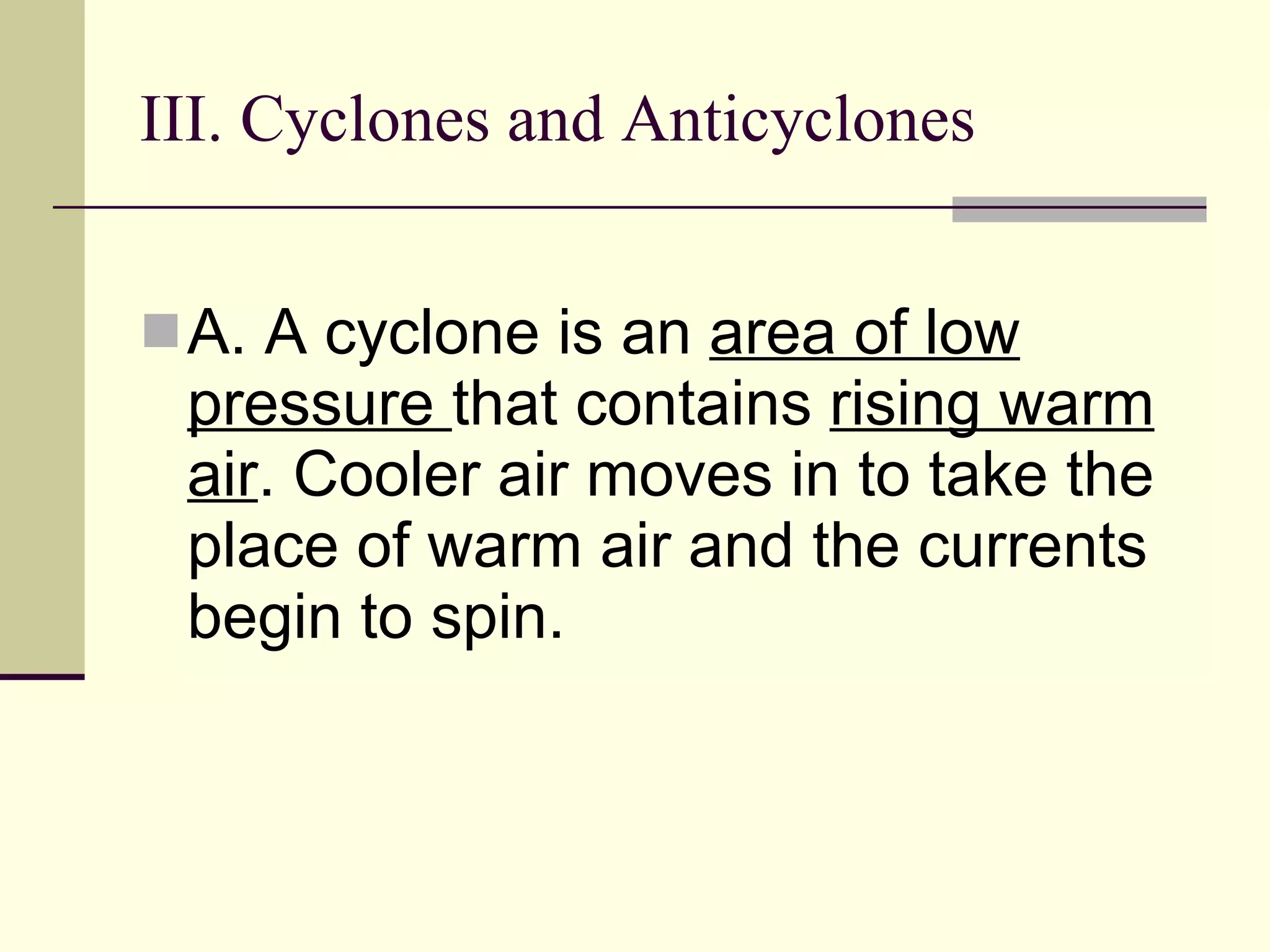 III. Cyclones and Anticyclones  A. A cyclone is an  area of low pressure  that contains  rising warm air . Cooler air moves in to take the place of warm air and the currents begin to spin.   