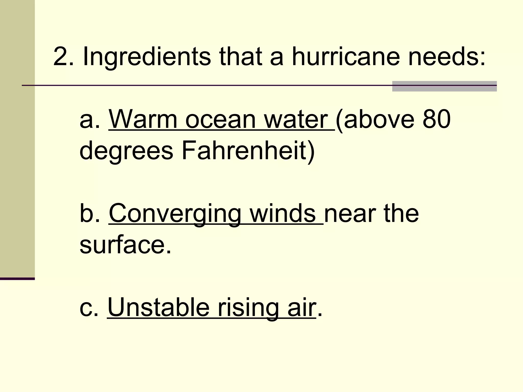 2. Ingredients that a hurricane needs:  a.  Warm ocean water  (above 80 degrees Fahrenheit)  b.  Converging winds  near the surface.  c.  Unstable rising air .  