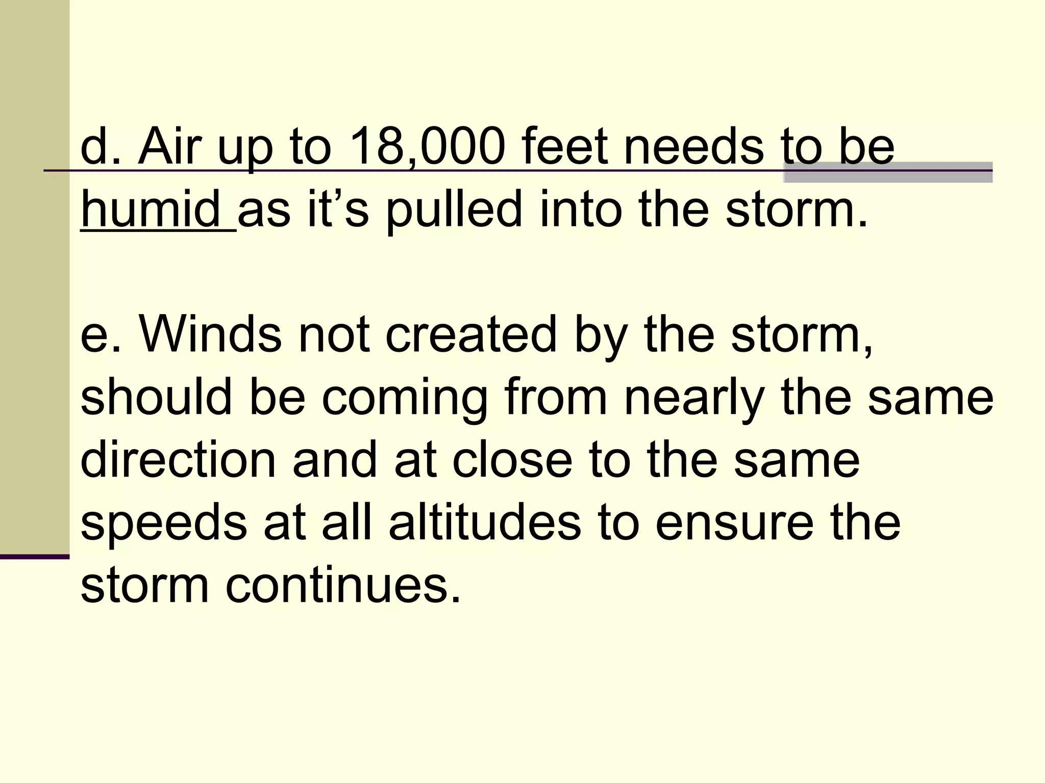 d. Air up to 18,000 feet needs to be  humid  as it’s pulled into the storm.  e. Winds not created by the storm, should be coming from nearly the same direction and at close to the same speeds at all altitudes to ensure the storm continues.  