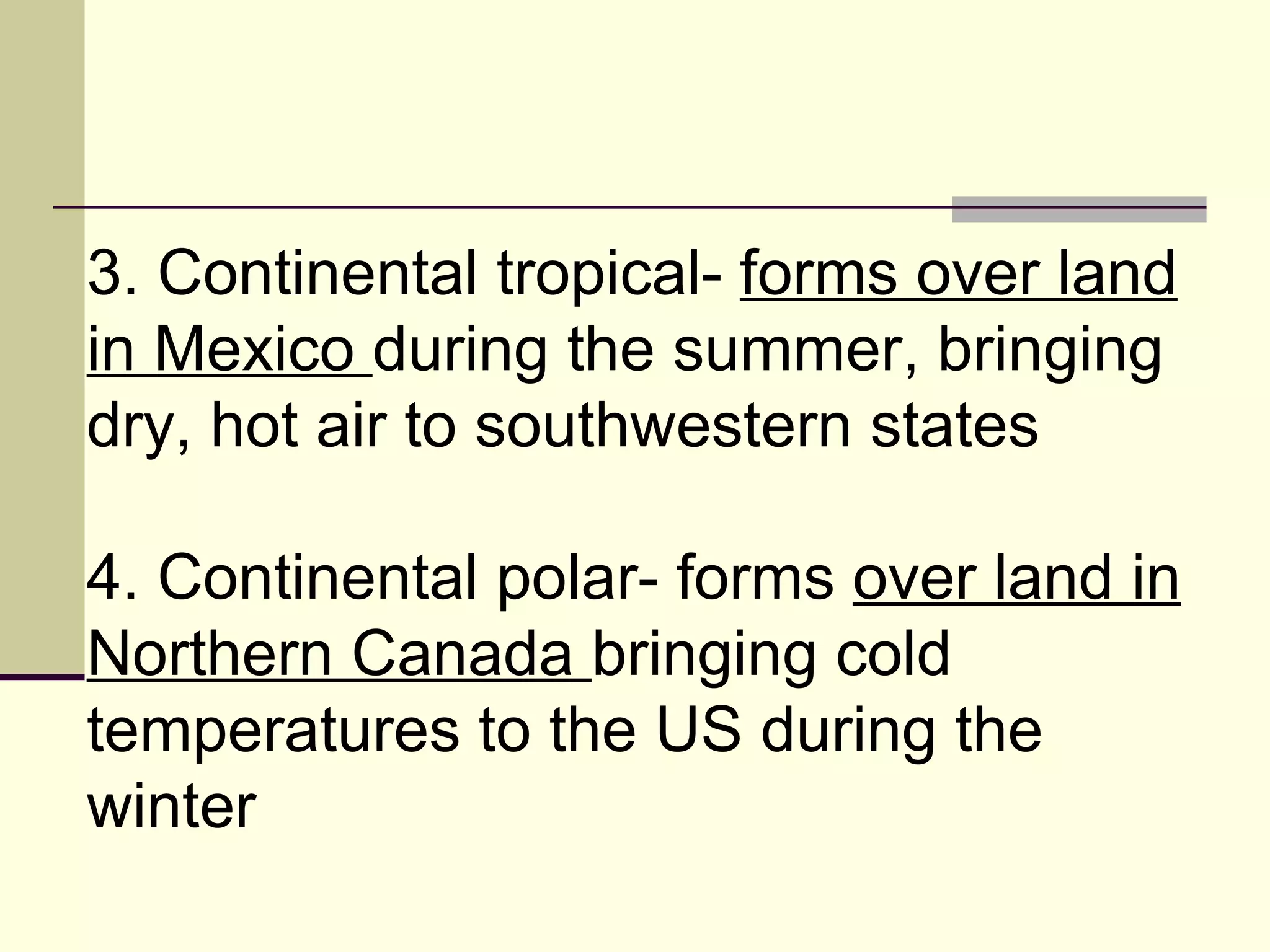 3. Continental tropical-  forms over land in Mexico  during the summer, bringing dry, hot air to southwestern states  4. Continental polar- forms  over land in Northern Canada  bringing cold temperatures to the US during the winter  