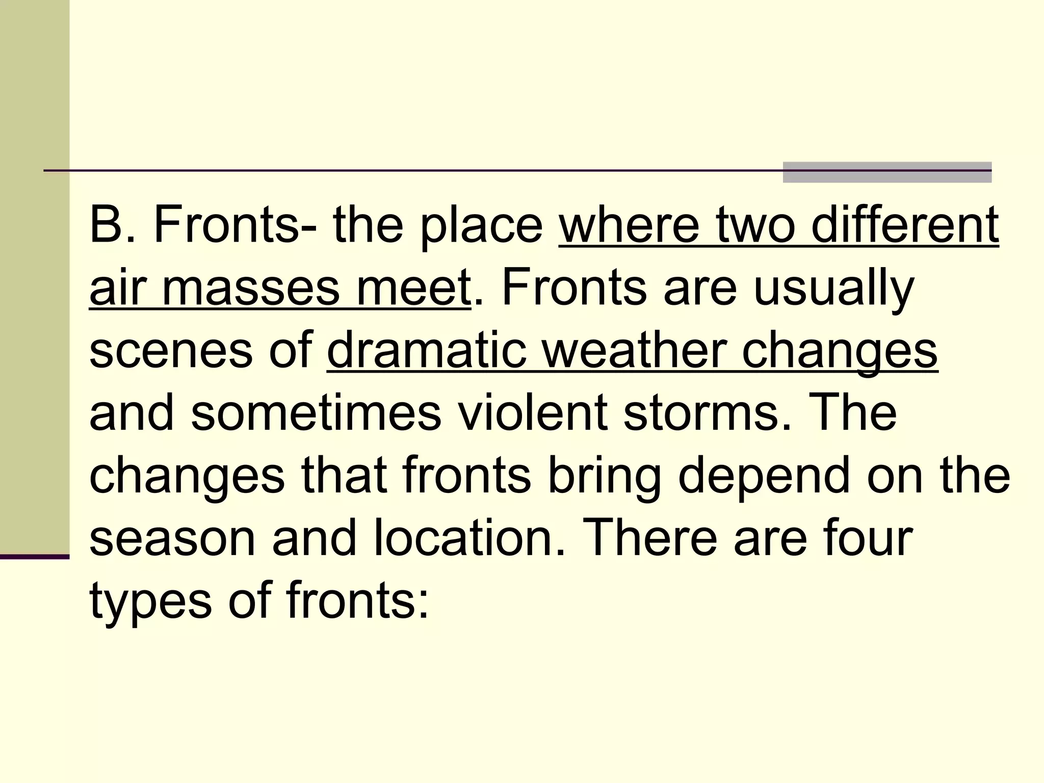 B. Fronts- the place  where two different air masses meet . Fronts are usually scenes of  dramatic weather changes  and sometimes violent storms. The changes that fronts bring depend on the season and location. There are four types of fronts:  