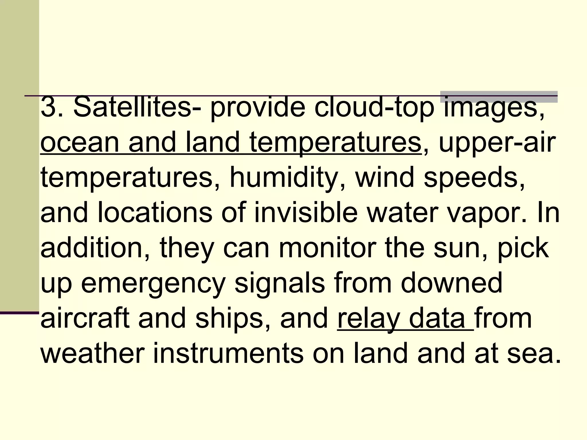 3. Satellites- provide cloud-top images,  ocean and land temperatures , upper-air temperatures, humidity, wind speeds, and locations of invisible water vapor. In addition, they can monitor the sun, pick up emergency signals from downed aircraft and ships, and  relay data  from weather instruments on land and at sea.  