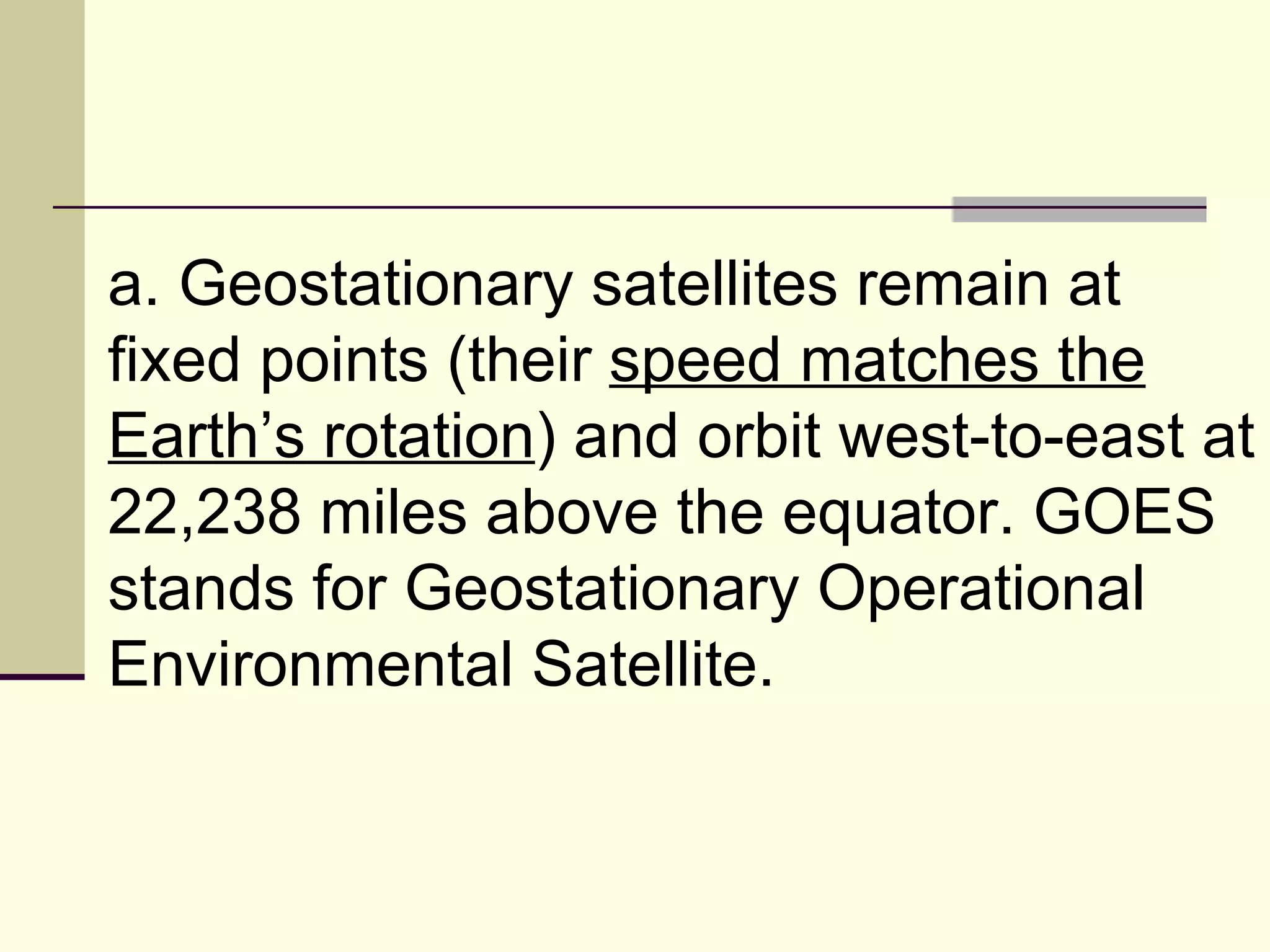 a. Geostationary satellites remain at fixed points (their  speed matches the Earth’s rotation ) and orbit west-to-east at 22,238 miles above the equator. GOES stands for Geostationary Operational Environmental Satellite.  