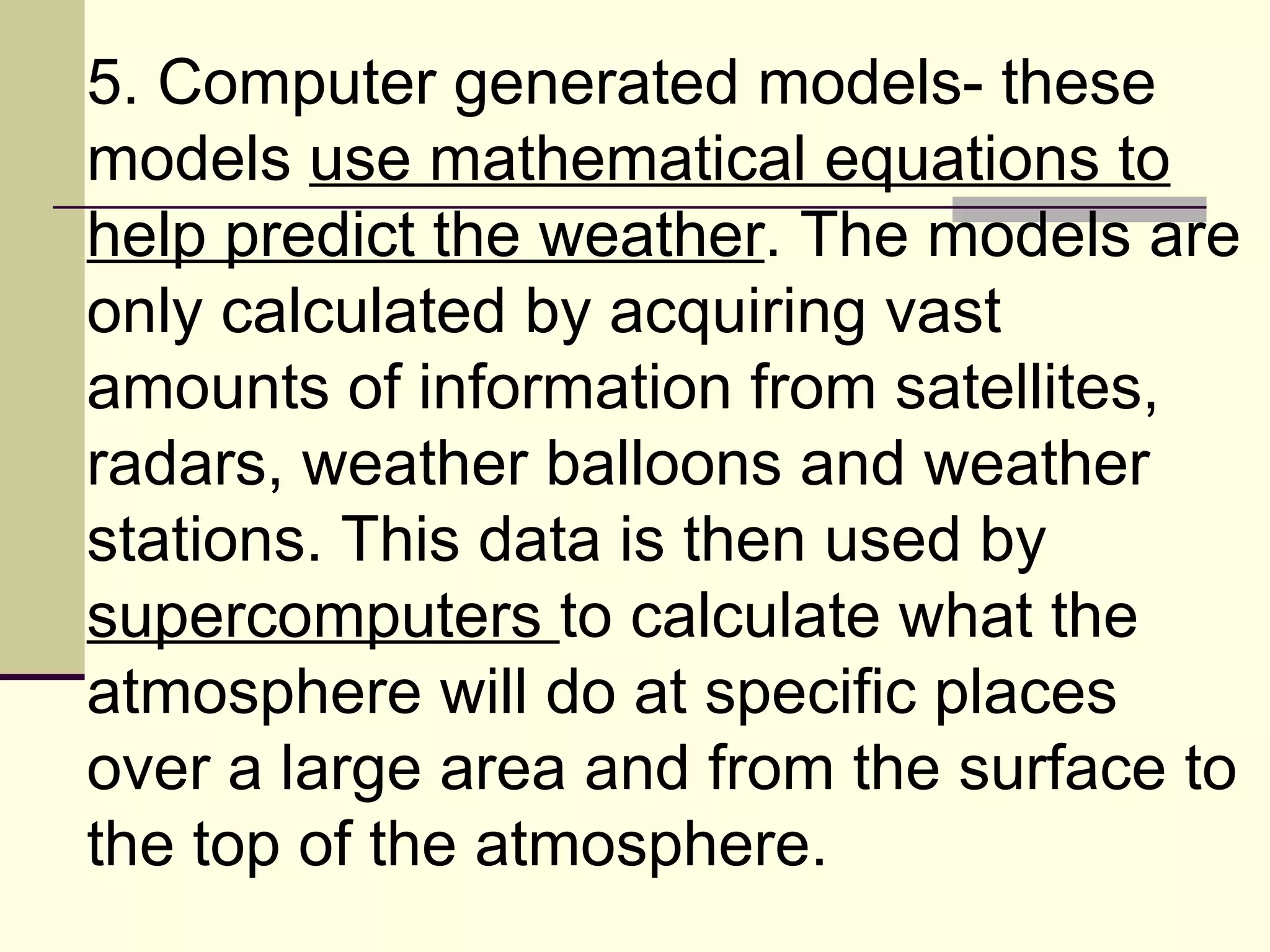 5. Computer generated models- these models  use mathematical equations to help predict the weather . The models are only calculated by acquiring vast amounts of information from satellites, radars, weather balloons and weather stations. This data is then used by  supercomputers  to calculate what the atmosphere will do at specific places over a large area and from the surface to the top of the atmosphere.  