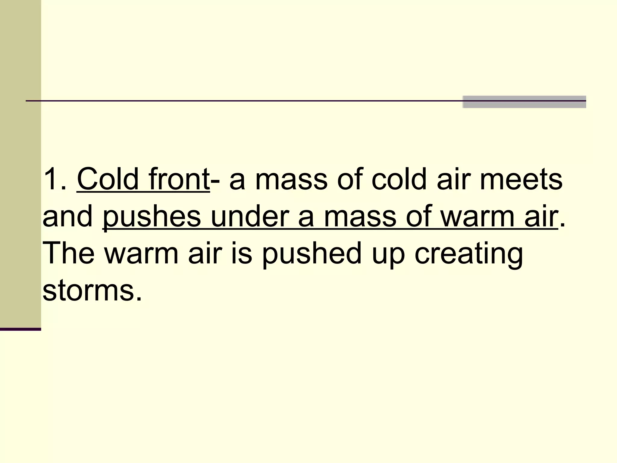 1.  Cold front - a mass of cold air meets and  pushes under a mass of warm air . The warm air is pushed up creating storms.  