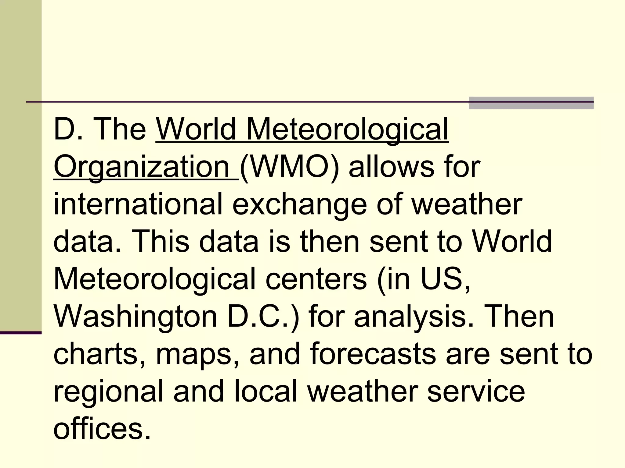 D. The  World Meteorological Organization  (WMO) allows for international exchange of weather data. This data is then sent to World Meteorological centers (in US, Washington D.C.) for analysis. Then charts, maps, and forecasts are sent to regional and local weather service offices.  