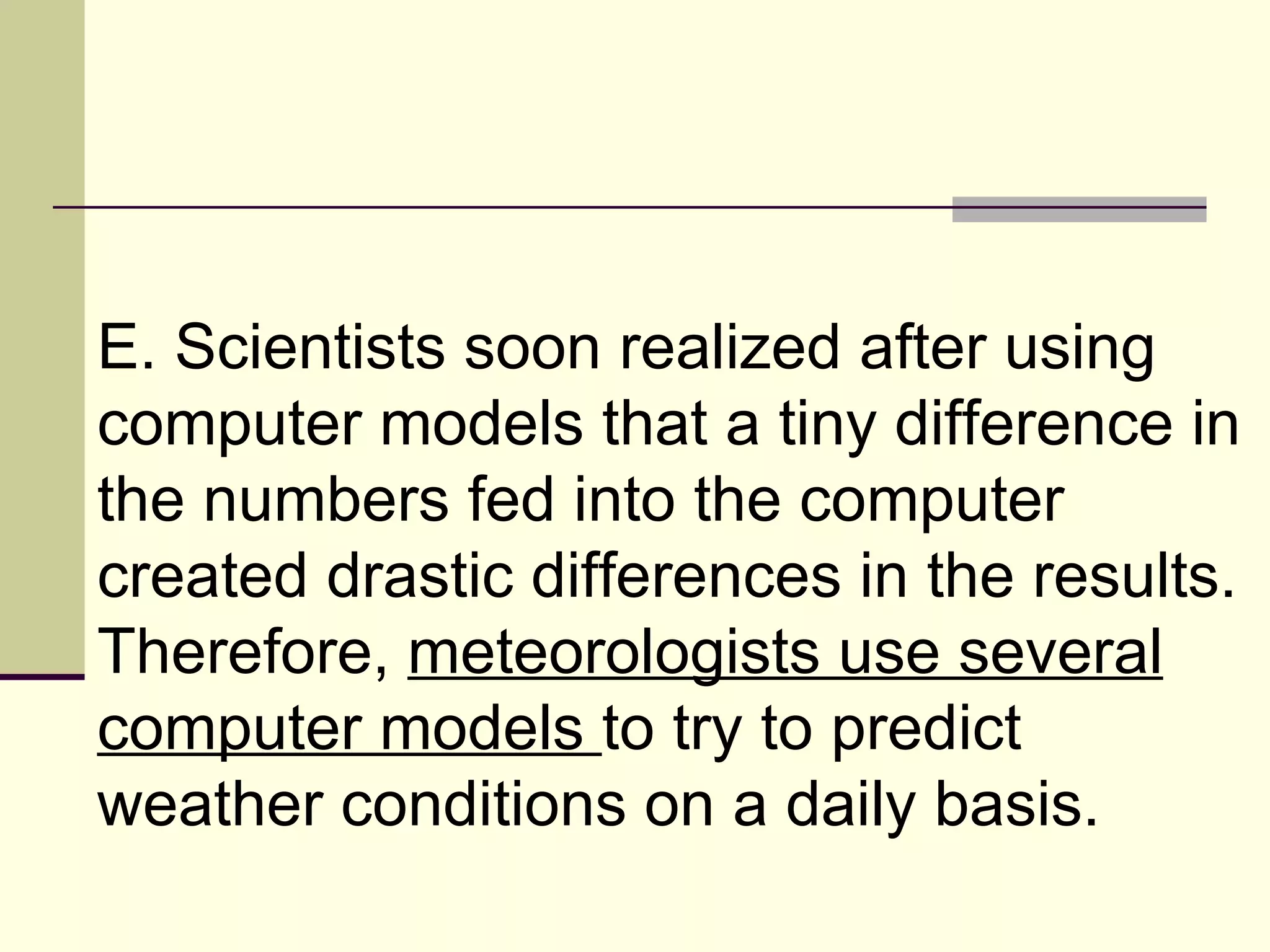 E. Scientists soon realized after using computer models that a tiny difference in the numbers fed into the computer created drastic differences in the results. Therefore,  meteorologists use several computer models  to try to predict weather conditions on a daily basis.  
