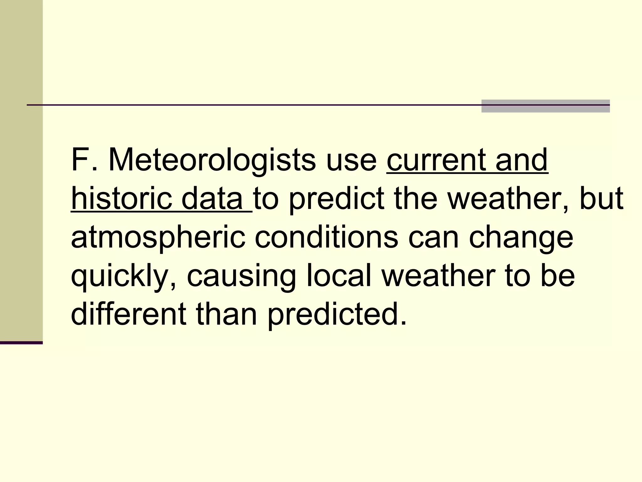 F. Meteorologists use  current and historic data  to predict the weather, but atmospheric conditions can change quickly, causing local weather to be different than predicted.  
