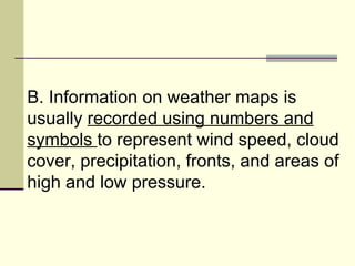 B. Information on weather maps is usually  recorded using numbers and symbols  to represent wind speed, cloud cover, precipitation, fronts, and areas of high and low pressure.  
