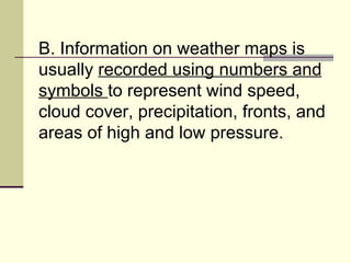 B. Information on weather maps is usually  recorded using numbers and symbols  to represent wind speed, cloud cover, precipitation, fronts, and areas of high and low pressure.  