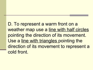 D. To represent a warm front on a weather map use a  line with half circles  pointing the direction of its movement. Use a  line with triangles  pointing the direction of its movement to represent a cold front.  