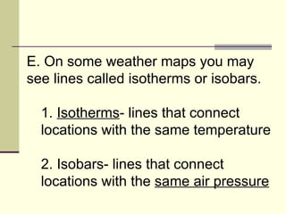 E. On some weather maps you may see lines called isotherms or isobars.  1.  Isotherms - lines that connect locations with the same temperature  2. Isobars- lines that connect locations with the  same air pressure   