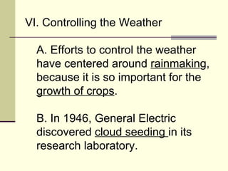 VI. Controlling the Weather  A. Efforts to control the weather have centered around  rainmakin g, because it is so important for the  growth of crops .  B. In 1946, General Electric discovered  cloud seeding  in its research laboratory.  