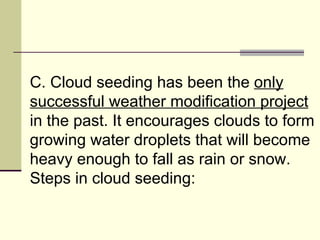 C. Cloud seeding has been the  only successful weather modification project  in the past. It encourages clouds to form growing water droplets that will become heavy enough to fall as rain or snow. Steps in cloud seeding:  