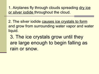 1. Airplanes fly through clouds spreading  dry ice or silver iodide  throughout the cloud.  2. The silver iodide  causes ice crystals to form  and grow from surrounding water vapor and water liquid.  3. The ice crystals grow until they are large enough to begin falling as rain or snow.  