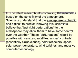 C. The latest research into controlling the weather is based on the  sensitivity of the atmosphere . Scientists understand that the  atmosphere is chaotic  and difficult to predict. Knowing this, scientists believe that “just right perturbations” to the atmosphere may allow them to have some control over the weather. These “perturbations” would be possible with sensors, satellites, aircraft contrails (essentially cirrus clouds), solar reflectors, space solar power generators, wind turbines, and massive computer technology.  
