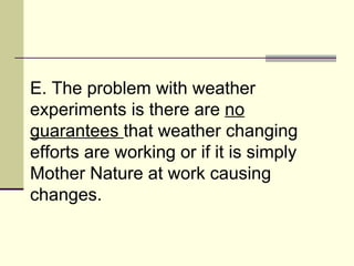 E. The problem with weather experiments is there are  no guarantees  that weather changing efforts are working or if it is simply Mother Nature at work causing changes.  
