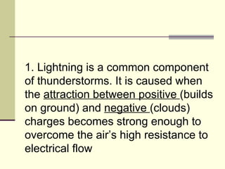 1. Lightning is a common component of thunderstorms. It is caused when the  attraction between positive  (builds on ground) and  negative  (clouds) charges becomes strong enough to overcome the air’s high resistance to electrical flow  