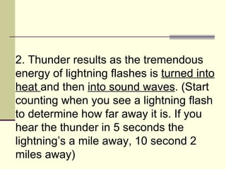 2. Thunder results as the tremendous energy of lightning flashes is  turned into heat  and then  into sound waves . (Start counting when you see a lightning flash to determine how far away it is. If you hear the thunder in 5 seconds the lightning’s a mile away, 10 second 2 miles away)  