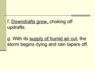 f.  Downdrafts grow,  choking off updrafts.  g. With its  supply of humid air cut , the storm begins dying and rain tapers off.  