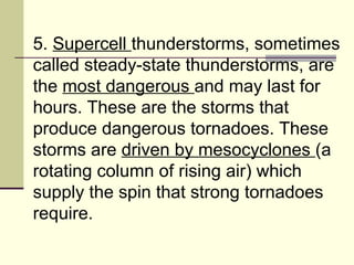 5.  Supercell  thunderstorms, sometimes called steady-state thunderstorms, are the  most dangerous  and may last for hours. These are the storms that produce dangerous tornadoes. These storms are  driven by mesocyclones  (a rotating column of rising air) which supply the spin that strong tornadoes require.  