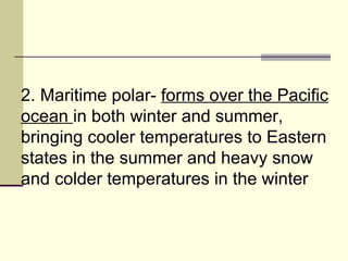 2. Maritime polar-  forms over the Pacific ocean  in both winter and summer, bringing cooler temperatures to Eastern states in the summer and heavy snow and colder temperatures in the winter  