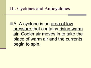III. Cyclones and Anticyclones  A. A cyclone is an  area of low pressure  that contains  rising warm air . Cooler air moves in to take the place of warm air and the currents begin to spin.   