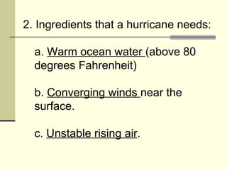 2. Ingredients that a hurricane needs:  a.  Warm ocean water  (above 80 degrees Fahrenheit)  b.  Converging winds  near the surface.  c.  Unstable rising air .  