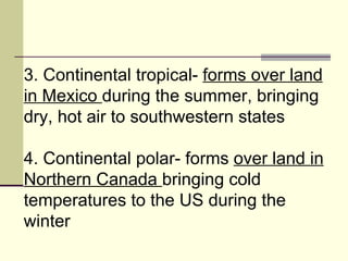 3. Continental tropical-  forms over land in Mexico  during the summer, bringing dry, hot air to southwestern states  4. Continental polar- forms  over land in Northern Canada  bringing cold temperatures to the US during the winter  