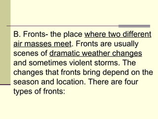 B. Fronts- the place  where two different air masses meet . Fronts are usually scenes of  dramatic weather changes  and sometimes violent storms. The changes that fronts bring depend on the season and location. There are four types of fronts:  