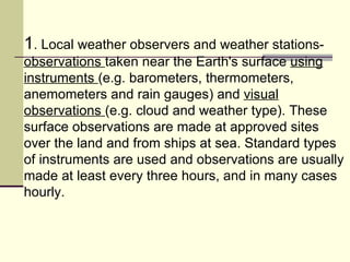 1 . Local weather observers and weather stations-  observations  taken near the Earth's surface  using instruments  (e.g. barometers, thermometers, anemometers and rain gauges) and  visual observations  (e.g. cloud and weather type). These surface observations are made at approved sites over the land and from ships at sea. Standard types of instruments are used and observations are usually made at least every three hours, and in many cases hourly.  