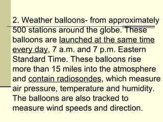 2. Weather balloons- from approximately 500 stations around the globe. These balloons are  launched at the same time every day , 7 a.m. and 7 p.m. Eastern Standard Time. These balloons rise more than 15 miles into the atmosphere and  contain radiosondes , which measure air pressure, temperature and humidity. The balloons are also tracked to measure wind speeds and direction.  