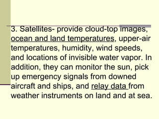 3. Satellites- provide cloud-top images,  ocean and land temperatures , upper-air temperatures, humidity, wind speeds, and locations of invisible water vapor. In addition, they can monitor the sun, pick up emergency signals from downed aircraft and ships, and  relay data  from weather instruments on land and at sea.  