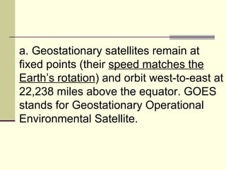a. Geostationary satellites remain at fixed points (their  speed matches the Earth’s rotation ) and orbit west-to-east at 22,238 miles above the equator. GOES stands for Geostationary Operational Environmental Satellite.  