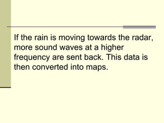 If the rain is moving towards the radar, more sound waves at a higher frequency are sent back. This data is then converted into maps.  