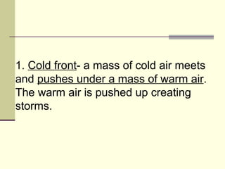 1.  Cold front - a mass of cold air meets and  pushes under a mass of warm air . The warm air is pushed up creating storms.  