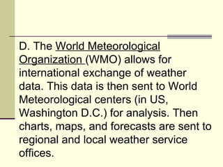 D. The  World Meteorological Organization  (WMO) allows for international exchange of weather data. This data is then sent to World Meteorological centers (in US, Washington D.C.) for analysis. Then charts, maps, and forecasts are sent to regional and local weather service offices.  